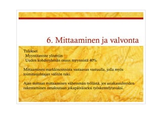 6. Mittaaminen ja valvonta
Tulokset
-  Myyntitavoite ylitettiin
-  Uuden kohderyhmän osuus myynnistä 40%


Mittaaminen markkinoinnista vastaavan vastuulla, jolla myös
toimitusjohtajan välitön tuki.

Ajan mittaan mittaaminen vähemmän työlästä, jos asiakassuhteiden
rakentaminen omaksutaan jokapäiväiseksi työskentelytavaksi.
 