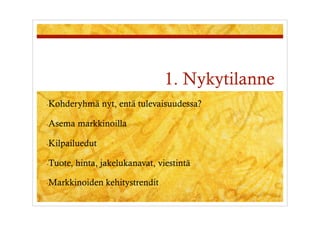 1. Nykytilanne
- Kohderyhmä      nyt, entä tulevaisuudessa?

- Asema    markkinoilla

- Kilpailuedut

- Tuote,   hinta, jakelukanavat, viestintä

- Markkinoiden     kehitystrendit
 