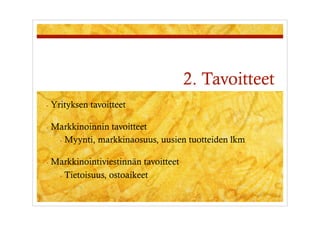 2. Tavoitteet
-  Yrityksen   tavoitteet

-  Markkinoinnin tavoitteet
   -  Myynti, markkinaosuus, uusien tuotteiden lkm


-  Markkinointiviestinnän  tavoitteet
   -  Tietoisuus, ostoaikeet
 