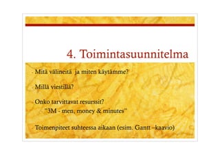 4. Toimintasuunnitelma
-  Mitä    välineitä ja miten käytämme?

-  Millä   viestillä?

-  Onko  tarvittavat resurssit?
    -  ”3M - men, money & minutes”


-  Toimenpiteet     suhteessa aikaan (esim. Gantt –kaavio)
 