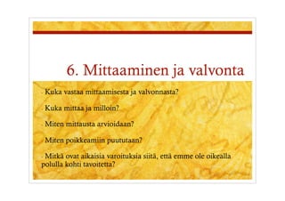 6. Mittaaminen ja valvonta
-  Kuka   vastaa mittaamisesta ja valvonnasta?

-  Kuka   mittaa ja milloin?

-  Miten   mittausta arvioidaan?

-  Miten   poikkeamiin puututaan?

-  Mitkäovat aikaisia varoituksia siitä, että emme ole oikealla
polulla kohti tavoitetta?
 