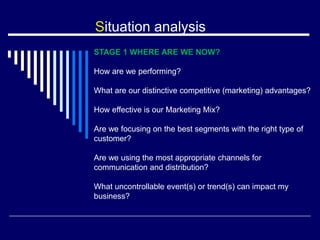 Situation analysis
STAGE 1 WHERE ARE WE NOW?
How are we performing?
What are our distinctive competitive (marketing) advantages?
How effective is our Marketing Mix?
Are we focusing on the best segments with the right type of
customer?
Are we using the most appropriate channels for
communication and distribution?
What uncontrollable event(s) or trend(s) can impact my
business?
 