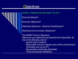 Objectives
STAGE 2 WHERE DO WE WANT TO GO?
Business Mission?
Business Objectives?
Marketing Objectives – Business Development?
Marketing Communication Objectives?
The SMART Test for Objectives
Make sure your objectives are practical and measurable. Do
they fit the following criteria?
Specific (with numbers)
Measurable (monitor progress and confirm achievement)
Actionable (can we do it?)
Reasonable (realistically attainable)
Timed (incorporate deadlines)
 