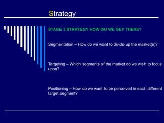 Strategy
STAGE 3 STRATEGY HOW DO WE GET THERE?
Segmentation – How do we want to divide up the market(s)?
Targeting – Which segments of the market do we wish to focus
upon?
Positioning – How do we want to be perceived in each different
target segment?
 