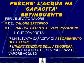 53° CORSO V.P.P. 19
PERCHE’ L’ACQUA HAPERCHE’ L’ACQUA HA
CAPACITA’CAPACITA’
ESTINGUENTEESTINGUENTE
PER L’ELEVATO VALORE
DEL CALORE SPECIFICOCALORE SPECIFICO
DEL CALORE LATENTE DI VAPORIZZAZIONECALORE LATENTE DI VAPORIZZAZIONE
IL CHE COMPORTA:
 UN’ELEVATA CAPACITA’ DI ASSORBIMENTOASSORBIMENTO
DEL CALOREDEL CALORE
 L’INERTIZZAZIONE DELL’ATMOSFERAL’INERTIZZAZIONE DELL’ATMOSFERA
SOPRA L’INCENDIO PER LA PRESENZA DEL
VAPORE ACQUEO
 