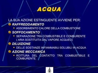 53° CORSO V.P.P. 20
ACQUAACQUA
LA SUA AZIONE ESTINGUENTE AVVIENE PER:
RAFFREDDAMENTORAFFREDDAMENTO
 ASSORBIMENTO CALORE DELLA COMBUSTIONE
SOFFOCAMENTOSOFFOCAMENTO
 SEPARAZIONE TRA COMBUSTIBILE E COMBURENTE
( ARIA SOSTITUITA DAL VAPORE ACQUEO)
DILUIZIONEDILUIZIONE
 DELLE SOSTANZE INFIAMMABILI SOLUBILI IN ACQUA
AZIONE MECCANICAAZIONE MECCANICA
 ROTTURA DEL CONTATTO TRA COMBUSTIBILE E
COMBURENTE.
 