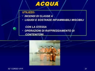 53° CORSO V.P.P. 21
ACQUAACQUA
UTILIZZO:
• INCENDI DI CLASSE AINCENDI DI CLASSE A
• LIQUIDI E SOSTANZE INFIAMMABILI MISCIBILILIQUIDI E SOSTANZE INFIAMMABILI MISCIBILI
CON LA STESSACON LA STESSA
• OPERAZIONI DI RAFFREDDAMENTO DIOPERAZIONI DI RAFFREDDAMENTO DI
CONTENITORICONTENITORI
 