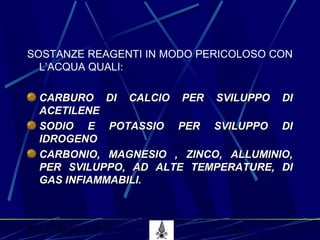 53° CORSO V.P.P. 23
SOSTANZE REAGENTI IN MODO PERICOLOSO CON
L’ACQUA QUALI:
CARBURO DI CALCIO PER SVILUPPO DICARBURO DI CALCIO PER SVILUPPO DI
ACETILENEACETILENE
SODIO E POTASSIO PER SVILUPPO DISODIO E POTASSIO PER SVILUPPO DI
IDROGENOIDROGENO
CARBONIO, MAGNESIO , ZINCO, ALLUMINIO,CARBONIO, MAGNESIO , ZINCO, ALLUMINIO,
PER SVILUPPO, AD ALTE TEMPERATURE, DIPER SVILUPPO, AD ALTE TEMPERATURE, DI
GAS INFIAMMABILI.GAS INFIAMMABILI.
 