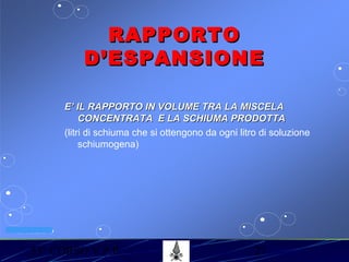 53° CORSO V.P.P. 27
VV.F. MILANO
RAPPORTORAPPORTO
D’ESPANSIONED’ESPANSIONE
E’ IL RAPPORTO IN VOLUME TRA LA MISCELAE’ IL RAPPORTO IN VOLUME TRA LA MISCELA
CONCENTRATA E LA SCHIUMA PRODOTTACONCENTRATA E LA SCHIUMA PRODOTTA
(litri di schiuma che si ottengono da ogni litro di soluzione
schiumogena)
 