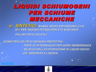 53° CORSO V.P.P. 32
VV.F. MILANO
LIQUIDI SCHIUMOGENILIQUIDI SCHIUMOGENI
PER SCHIUMEPER SCHIUME
MECCANICHEMECCANICHE
b)b) SINTETICI:SINTETICI: BASSA, MEDIA ESPANSIONE (3,4 EBASSA, MEDIA ESPANSIONE (3,4 E
6%) PER INCENDI PETROLIFERI E DI SOSTANZE6%) PER INCENDI PETROLIFERI E DI SOSTANZE
POLARI POCO VOLATILIPOLARI POCO VOLATILI
IDONEI PER COLTRI DI SCHIUMA PROTETTIVI:IDONEI PER COLTRI DI SCHIUMA PROTETTIVI:
- PISTE DI ATTERRAGGIO PER AEREI INEMERGENZA- PISTE DI ATTERRAGGIO PER AEREI INEMERGENZA
- BLOCCO DELL’EVAPORAZIONE DI LIQUIDI NOCIVI- BLOCCO DELL’EVAPORAZIONE DI LIQUIDI NOCIVI
(ES. AMMONIACA LIQUIDA).(ES. AMMONIACA LIQUIDA).
 