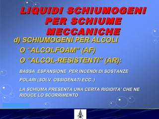 53° CORSO V.P.P. 34
VV.F. MILANO
LIQUIDI SCHIUMOGENILIQUIDI SCHIUMOGENI
PER SCHIUMEPER SCHIUME
MECCANICHEMECCANICHE
d) SCHIUMOGENI PER ALCOLId) SCHIUMOGENI PER ALCOLI
O “ALCOLFOAM” (AF)O “ALCOLFOAM” (AF)
O “ALCOL-RESISTENTI” (AR):O “ALCOL-RESISTENTI” (AR):
BASSA ESPANSIONE PER INCENDI DI SOSTANZEBASSA ESPANSIONE PER INCENDI DI SOSTANZE
POLARI (SOLV. OSSIGENATI ECC..)POLARI (SOLV. OSSIGENATI ECC..)
LA SCHIUMA PRESENTA UNA CERTA RIGIDITA’ CHE NELA SCHIUMA PRESENTA UNA CERTA RIGIDITA’ CHE NE
RIDUCE LO SCORRIMENTORIDUCE LO SCORRIMENTO
 