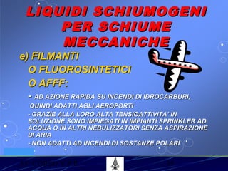 53° CORSO V.P.P. 35
VV.F. MILANO
LIQUIDI SCHIUMOGENILIQUIDI SCHIUMOGENI
PER SCHIUMEPER SCHIUME
MECCANICHEMECCANICHE
e) FILMANTIe) FILMANTI
O FLUOROSINTETICIO FLUOROSINTETICI
O AFFF:O AFFF:
-- AD AZIONE RAPIDA SU INCENDI DI IDROCARBURI,AD AZIONE RAPIDA SU INCENDI DI IDROCARBURI,
QUINDI ADATTI AGLI AEROPORTIQUINDI ADATTI AGLI AEROPORTI
- GRAZIE ALLA LORO ALTA TENSIOATTIVITA’ IN- GRAZIE ALLA LORO ALTA TENSIOATTIVITA’ IN
SOLUZIONE SONO IMPIEGATI IN IMPIANTI SPRINKLER ADSOLUZIONE SONO IMPIEGATI IN IMPIANTI SPRINKLER AD
ACQUA O IN ALTRI NEBULIZZATORI SENZA ASPIRAZIONEACQUA O IN ALTRI NEBULIZZATORI SENZA ASPIRAZIONE
DI ARIADI ARIA
- NON ADATTI AD INCENDI DI SOSTANZE POLARI- NON ADATTI AD INCENDI DI SOSTANZE POLARI
 