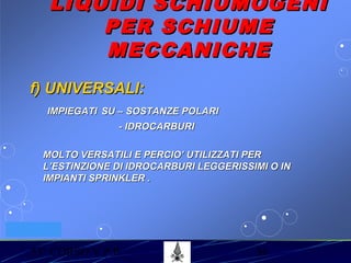 53° CORSO V.P.P. 36
VV.F. MILANO
LIQUIDI SCHIUMOGENILIQUIDI SCHIUMOGENI
PER SCHIUMEPER SCHIUME
MECCANICHEMECCANICHE
f) UNIVERSALI:f) UNIVERSALI:
IMPIEGATIIMPIEGATI SU – SOSTANZE POLARISU – SOSTANZE POLARI
- IDROCARBURI- IDROCARBURI
MOLTO VERSATILI E PERCIO’ UTILIZZATI PERMOLTO VERSATILI E PERCIO’ UTILIZZATI PER
L’ESTINZIONE DI IDROCARBURI LEGGERISSIMI O INL’ESTINZIONE DI IDROCARBURI LEGGERISSIMI O IN
IMPIANTI SPRINKLER .IMPIANTI SPRINKLER .
 