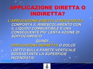 53° CORSO V.P.P. 38
VV.F. MILANO
APPLICAZIONE DIRETTA O
INDIRETTA?
L’APPLICAZIONE DIRETTA O PER CADUTAL’APPLICAZIONE DIRETTA O PER CADUTA
COMPORTA IL RIMESCOLAMENTO CONCOMPORTA IL RIMESCOLAMENTO CON
IL LIQUIDO COMBUSTIBILE E UNAIL LIQUIDO COMBUSTIBILE E UNA
CONSEGUENTE PIU’ LENTA AZIONE DICONSEGUENTE PIU’ LENTA AZIONE DI
SOFFOCAMENTOSOFFOCAMENTO
QUINDI…..QUINDI…..
APPLICAZIONE INDIRETTAAPPLICAZIONE INDIRETTA O DOLCEO DOLCE
( GETTO SULLA PARETE VERTICALE( GETTO SULLA PARETE VERTICALE
SOVRASTANTE LA SUPERFICIESOVRASTANTE LA SUPERFICIE
INCENDIATA)INCENDIATA)
 