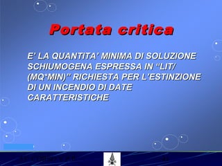 53° CORSO V.P.P. 41
VV.F. MILANO
Portata criticaPortata critica
E’ LA QUANTITA’ MINIMA DI SOLUZIONEE’ LA QUANTITA’ MINIMA DI SOLUZIONE
SCHIUMOGENA ESPRESSA IN “LIT/SCHIUMOGENA ESPRESSA IN “LIT/
(MQ*MIN)” RICHIESTA PER L’ESTINZIONE(MQ*MIN)” RICHIESTA PER L’ESTINZIONE
DI UN INCENDIO DI DATEDI UN INCENDIO DI DATE
CARATTERISTICHECARATTERISTICHE
 