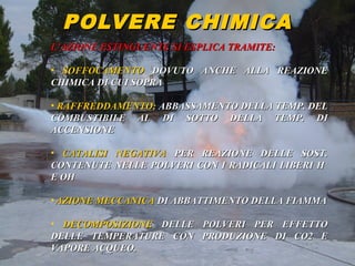 53° CORSO V.P.P. 45
POLVERE CHIMICAPOLVERE CHIMICA
L’AZIONE ESTINGUENTE SI ESPLICA TRAMITE:L’AZIONE ESTINGUENTE SI ESPLICA TRAMITE:
• SOFFOCAMENTOSOFFOCAMENTO DOVUTO ANCHE ALLA REAZIONEDOVUTO ANCHE ALLA REAZIONE
CHIMICA DI CUI SOPRACHIMICA DI CUI SOPRA
• RAFFREDDAMENTO:RAFFREDDAMENTO: ABBASSAMENTO DELLA TEMP. DELABBASSAMENTO DELLA TEMP. DEL
COMBUSTIBILE AL DI SOTTO DELLA TEMP. DICOMBUSTIBILE AL DI SOTTO DELLA TEMP. DI
ACCENSIONEACCENSIONE
• CATALISI NEGATIVACATALISI NEGATIVA PER REAZIONE DELLE SOST.PER REAZIONE DELLE SOST.
CONTENUTE NELLE POLVERI CON I RADICALI LIBERI HCONTENUTE NELLE POLVERI CON I RADICALI LIBERI H++
E OHE OH--
• AZIONE MECCANICAAZIONE MECCANICA DI ABBATTIMENTO DELLA FIAMMADI ABBATTIMENTO DELLA FIAMMA
• DECOMPOSIZIONEDECOMPOSIZIONE DELLE POLVERI PER EFFETTODELLE POLVERI PER EFFETTO
DELLE TEMPERATURE CON PRODUZIONE DI CO2 EDELLE TEMPERATURE CON PRODUZIONE DI CO2 E
VAPORE ACQUEO.VAPORE ACQUEO.
 