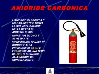 53° CORSO V.P.P. 47
ANIDRIDE CARBONICAANIDRIDE CARBONICA
 L’ANIDRIDE CARBONICA E’L’ANIDRIDE CARBONICA E’
UN GAS INERTE E TROVAUN GAS INERTE E TROVA
LA SUA APPLICAZIONELA SUA APPLICAZIONE
NELLA DIFESA DINELLA DIFESA DI
AMBIENTI CHIUSIAMBIENTI CHIUSI
 NON E’ TOSSICO MA E’NON E’ TOSSICO MA E’
ASFISSIANTEASFISSIANTE
 VIENE IMMAGAZZINATO INVIENE IMMAGAZZINATO IN
BOMBOLE ALLABOMBOLE ALLA
PRESSIONE DIPRESSIONE DI 60 bar60 bar EE
FUORIESCE AD UNA TEMP.FUORIESCE AD UNA TEMP.
DIDI –50°C–50°C (ATTENZIONE(ATTENZIONE
ALLE USTIONI DAALLE USTIONI DA
CONGELAMENTO)CONGELAMENTO)
 