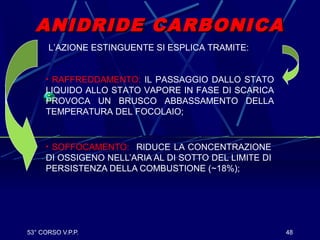 53° CORSO V.P.P. 48
ANIDRIDE CARBONICAANIDRIDE CARBONICA
• SOFFOCAMENTO: RIDUCE LA CONCENTRAZIONE
DI OSSIGENO NELL’ARIA AL DI SOTTO DEL LIMITE DI
PERSISTENZA DELLA COMBUSTIONE (~18%);
L’AZIONE ESTINGUENTE SI ESPLICA TRAMITE:
• RAFFREDDAMENTO: IL PASSAGGIO DALLO STATO
LIQUIDO ALLO STATO VAPORE IN FASE DI SCARICA
PROVOCA UN BRUSCO ABBASSAMENTO DELLA
TEMPERATURA DEL FOCOLAIO;
 