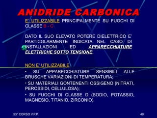 53° CORSO V.P.P. 49
ANIDRIDE CARBONICAANIDRIDE CARBONICA
DATO IL SUO ELEVATO POTERE DIELETTRICO E’
PARTICOLARMENTE INDICATA NEL CASO DI
INSTALLAZIONI ED APPARECCHIATUREAPPARECCHIATURE
ELETTRICHE SOTTO TENSIONEELETTRICHE SOTTO TENSIONE;
E’ UTILIZZABILE PRINCIPALMENTE SU FUOCHI DI
CLASSE B - C
NON E’ UTILIZZABILE
• SU APPARECCHIATURE SENSIBILI ALLE
BRUSCHE VARIAZIONI DI TEMPERATURA;
• SU MATERIALI GONTENENTI OSSIGENO (NITRATI,
PEROSSIDI, CELLULOSA);
• SU FUOCHI DI CLASSE D (SODIO, POTASSIO,
MAGNESIO, TITANIO, ZIRCONIO).
 