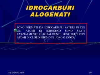 53° CORSO V.P.P. 50
IDROCARBURIIDROCARBURI
ALOGENATIALOGENATI
SONO FORMATI DA IDROCARBURI SATURI IN CUI
GLI ATOMI DI IDROGENO SONO STATI
PARZIALMENTE O TOTALMENTE SOSTITUITI CON
ATOMI DI CLORO BROMO FLUORO O IODIO.
 