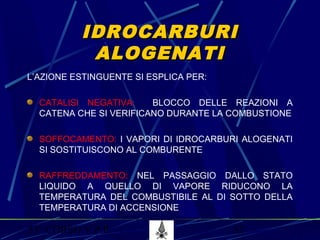 53° CORSO V.P.P. 52
IDROCARBURIIDROCARBURI
ALOGENATIALOGENATI
L’AZIONE ESTINGUENTE SI ESPLICA PER:
CATALISI NEGATIVA: BLOCCO DELLE REAZIONI A
CATENA CHE SI VERIFICANO DURANTE LA COMBUSTIONE
SOFFOCAMENTO: I VAPORI DI IDROCARBURI ALOGENATI
SI SOSTITUISCONO AL COMBURENTE
RAFFREDDAMENTO: NEL PASSAGGIO DALLO STATO
LIQUIDO A QUELLO DI VAPORE RIDUCONO LA
TEMPERATURA DEL COMBUSTIBILE AL DI SOTTO DELLA
TEMPERATURA DI ACCENSIONE
 