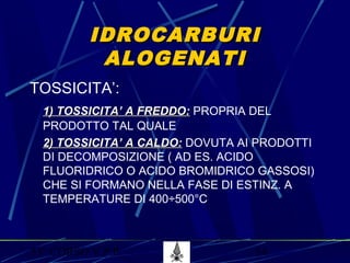 53° CORSO V.P.P. 54
IDROCARBURIIDROCARBURI
ALOGENATIALOGENATI
TOSSICITA’:
1) TOSSICITA’ A FREDDO:1) TOSSICITA’ A FREDDO: PROPRIA DEL
PRODOTTO TAL QUALE
2) TOSSICITA’ A CALDO:2) TOSSICITA’ A CALDO: DOVUTA AI PRODOTTI
DI DECOMPOSIZIONE ( AD ES. ACIDO
FLUORIDRICO O ACIDO BROMIDRICO GASSOSI)
CHE SI FORMANO NELLA FASE DI ESTINZ. A
TEMPERATURE DI 400÷500°C
 