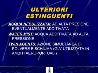 53° CORSO V.P.P. 58
ULTERIORIULTERIORI
ESTINGUENTIESTINGUENTI
ACQUA NEBULIZZATA:ACQUA NEBULIZZATA: AD ALTA PRESIONE
EVENTUALMENTE ADDITIVATA
WATER MIST:WATER MIST: ACQUA ADDITIVATA AD ALTA
PRESSIONE
TWIN AGENTS:TWIN AGENTS: AZIONE SIMULTANEA DI
POLVERE E SCHIUMA (GIA’ UTILIZZATA IN
AMBITI AEROPORTUALI)
 