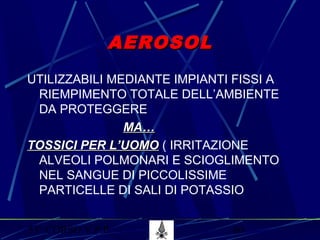 53° CORSO V.P.P. 60
AEROSOLAEROSOL
UTILIZZABILI MEDIANTE IMPIANTI FISSI A
RIEMPIMENTO TOTALE DELL’AMBIENTE
DA PROTEGGERE
MA…MA…
TOSSICI PER L’UOMOTOSSICI PER L’UOMO ( IRRITAZIONE
ALVEOLI POLMONARI E SCIOGLIMENTO
NEL SANGUE DI PICCOLISSIME
PARTICELLE DI SALI DI POTASSIO
 