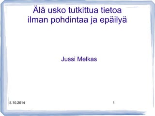 Älä usko tutkittua tietoa 
ilman pohdintaa ja epäilyä 
Jussi Melkas 
8.10.2014 1 
 