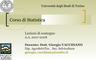 Corso di Statistica
Lezioni di sostegno
A.A. 2007-2008
Docente: Dott. Giorgio VACCHIANO
Dip. AgroSelviTer_ Sez. Selvicoltura
giorgio.vacchiano@unito.it
Università degli Studi di Torino
 