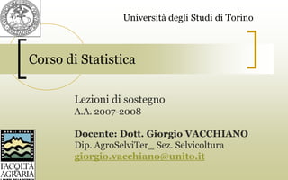 Corso di Statistica
Lezioni di sostegno
A.A. 2007-2008
Docente: Dott. Giorgio VACCHIANO
Dip. AgroSelviTer_ Sez. Selvicoltura
giorgio.vacchiano@unito.it
Università degli Studi di Torino
 