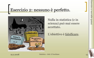 19.2.2008 Statistica – dott. G.Vacchiano 13
Esercizio 2: nessuno è perfetto.
Esercizio2:testdelleipotesi
Nulla in statistica (e in
scienza) può mai essere
accettato.
L’obiettivo è falsificare.
 