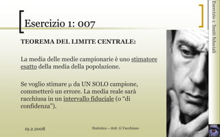 19.2.2008 Statistica – dott. G.Vacchiano 3
Esercizio1:limitifiduciali
TEOREMA DEL LIMITE CENTRALE:
La media delle medie campionarie è uno stimatore
esatto della media della popolazione.
Se voglio stimare da UN SOLO campione,
commetterò un errore. La media reale sarà
racchiusa in un intervallo fiduciale (o “di
confidenza”).
Esercizio 1: 007
 