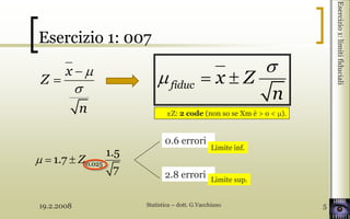 19.2.2008 Statistica – dott. G.Vacchiano 5
Esercizio1:limitifiduciali
Esercizio 1: 007
x
Z
n
fiduc x Z
n
0.025
1.5
1.7
7
Z
0.6 errori
2.8 errori Limite sup.
Limite inf.
±Z: 2 code (non so se Xm è > o < ).
 