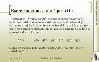 19.2.2008 Statistica – dott. G.Vacchiano 9
Esercizio 2: nessuno è perfetto
La ditta ACME fornisce tondini di ferro per cemento armato. Il
tondino è certificato per una resistenza media a trazione di 50
N/mm ( =1.2). In 6 casi di incidente in cui il materiale era stato
usato per realizzare opere di contenimento, il tondino ha ceduto ai
seguenti valori di trazione:
N/cm 470 482 490 517 547 434
Si può affermare che la ACME ha rilasciato una certificazione
truffaldina?
Esercizio2:testdelleipotesi
 