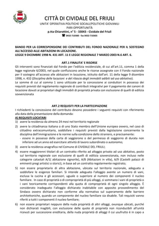 CITTÀ DI CIVIDALE DEL FRIULI
UNITA’ OPERATIVA POLITICHE SOCIALI/POLITICHE GIOVANILI
PARI OPPORTUNITÀ
p.tta Chiarottini, n° 5 - 33043 - Cividale del Friuli
0432-710300 - fax 0432-710303

BANDO PER LA CORRESPONSIONE DEI CONTRIBUTI DEL FONDO NAZIONALE PER IL SOSTEGNO
ALL’ACCESSO ALLE ABITAZIONI IN LOCAZIONE.
LEGGE 9 DICEMBRE 1998 N. 431 ART. 11 E LEGGE REGIONALE 7 MARZO 2003 N.6 ART. 6.
ART.1 FINALITA’ E RISORSE
Gli interventi sono finanziati dal Fondo per l’edilizia residenziale, di cui all’art.11, comma 1 della
legge regionale 6/2003, nel quale confluiscono anche le risorse assegnate con il Fondo nazionale
per il sostegno all’accesso alle abitazioni in locazione, istituito dall’art. 11 della legge 9 dicembre
1998, n. 432 (Disciplina delle locazioni e del rilascio degli immobili adibiti ad uso abitativo).
Le somme di cui al comma 1 sono utilizzate per la concessione ai conduttori in possesso dei
requisiti previsti dal regolamento regionale di contributi integrativi per il pagamento dei canoni di
locazione dovuti ai proprietari degli immobili di proprietà privata con esclusione di quelli di edilizia
sovvenzionata

ART.2 REQUISITI PER LA PARTECIPAZIONE
I richiedenti la concessione del contributo devono possedere i seguenti requisiti con riferimento
alla data della presentazione della domanda:
A) REQUISITI LOCATARI
1) avere la residenza da almeno 24 mesi nel territorio regionale
2) avere la cittadinanza italiana o di uno Stato membro dell’Unione europea ovvero, nel caso di
cittadino extracomunitario, soddisfare i requisiti previsti dalla legislazione concernente la
disciplina dell’immigrazione e le norme sulla condizione dello straniero, e precisamente:
- essere in possesso della carta di soggiorono o del permesso di soggiorno di durata non
inferiore ad un anno ed esercitare attività di lavoro subordinato o autonomo;
3) avere la residenza anagrafica nel Comune di CIVIDALE DEL FRIULI;
4) essere maggiorenni titolari di un contratto riferito ad alloggio privato ad uso abitativo, posto
sul territorio regionale con esclusione di quelli di edilizia sovvenzionata, non incluso nelle
categorie catastali A/1( abitazione signorile), A/8 (Abitazioni in villa), A/9 (Castelli palazzi di
eminenti pregi artistici o storici), in base ad un contratto regolarmente registrato;
5) non essere proprietario di altra abitazione, ubicata sul territorio nazionale, adeguata a
soddisfare le esigenze familiari. Si intende adeguato l’alloggio avente un numero di vani,
esclusa la cucina e gli accessori, uguale o superiore al numero dei componenti il nucleo
familiare. In caso di proprietà o di comproprietà di più alloggi, si sommano i vani di proprietà o
i vani teoricamente corrispondenti alla quota di comproprietà di ogni singolo alloggio. È
considerato inadeguato l’alloggio dichiarato inabitabile con apposito provvedimento del
Sindaco ovvero dichiarato non conforme alla normativa sul superamento delle barriere
architettoniche, quando un componente del nucleo familiare sia disabile. Tali requisiti vanno
riferiti a tutti i componenti il nucleo familiare;
6) non essere proprietari neppure della nuda proprietà di altri alloggi, ovunque ubicati, purché
non dichiarati inagibili, con esclusione delle quote di proprietà non riconducibili all'unità
ricevuti per successione ereditaria, della nuda proprietà di alloggi il cui usufrutto è in capo a

 
