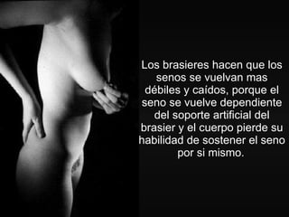 Los brasieres hacen que los senos se vuelvan mas débiles y caídos, porque el seno se vuelve dependiente del soporte artificial del brasier y el cuerpo pierde su habilidad de sostener el seno por si mismo.   