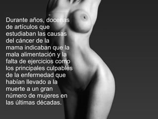 Durante años, docenas de artículos que estudiaban las causas del cáncer de la mama indicaban que la mala alimentación y la falta de ejercicios como los principales culpables de la enfermedad que habían llevado a la muerte a un gran número de mujeres en las últimas décadas.   