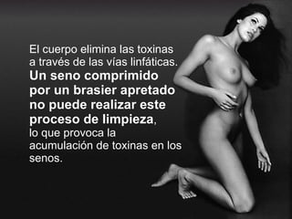 El cuerpo elimina las toxinas a través de las vías linfáticas. Un seno comprimido por un brasier apretado no puede realizar este proceso de limpieza , lo que provoca la acumulación de toxinas en los senos. 