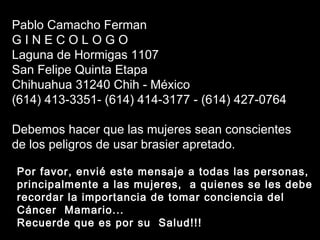 Soraya Por favor, envié este mensaje a todas las personas, principalmente a las mujeres,  a quienes se les debe recordar la importancia de tomar conciencia del Cáncer  Mamario... Recuerde que es por su  Salud!!! Pablo Camacho Ferman G I N E C O L O G O Laguna de Hormigas 1107 San Felipe Quinta Etapa Chihuahua 31240 Chih - México (614) 413-3351- (614) 414-3177 - (614) 427-0764 Debemos hacer que las mujeres sean conscientes de los peligros de usar brasier apretado. 