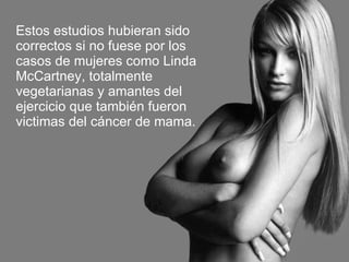 Estos estudios hubieran sido correctos si no fuese por los casos de mujeres como Linda McCartney, totalmente vegetarianas y amantes del ejercicio que también fueron victimas del cáncer de mama. 