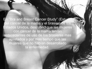 En ”Bra and Breast Cancer Study” (Estudio del cáncer de la mama y el brasier) de los Estados Unidos, descubrió que las mujeres con cáncer de la mama tenían antecedentes de uso de los brasieres mas apretados y por mas tiempo que las mujeres que no habían desarrollado la enfermedad.   
