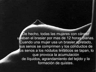 De hecho, todas las mujeres con cáncer usaban el brasier por mas de 12 horas diarias. Cuando una mujer usa un brasier apretado, sus senos se comprimen y los conductos de sus senos a los nódulos linfáticos se tapan, lo que provoca la acumulación de líquidos, agrandamiento del tejido y la formación de quistes. 