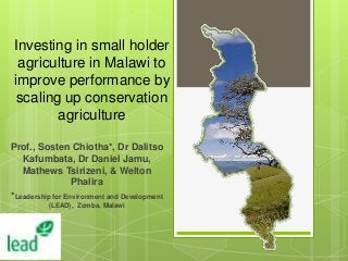 Investing in small holder
agriculture in Malawi to
improve performance by
scaling up conservation
agriculture
Prof., Sosten Chiotha*, Dr Dalitso
Kafumbata, Dr Daniel Jamu,
Mathews Tsirizeni, & Welton
Phalira
*Leadership for Environment and Development
(LEAD), Zomba, Malawi

 