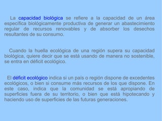 La capacidad biológica se refiere a la capacidad de un área
específica biológicamente productiva de generar un abastecimiento
regular de recursos renovables y de absorber los desechos
resultantes de su consumo.
Cuando la huella ecológica de una región supera su capacidad
biológica, quiere decir que se está usando de manera no sostenible,
se entra en déficit ecológico.
El déficit ecológico indica si un país o región dispone de excedentes
ecológicos, o bien si consume más recursos de los que dispone. En
este caso, indica que la comunidad se está apropiando de
superficies fuera de su territorio, o bien que está hipotecando y
haciendo uso de superficies de las futuras generaciones.
 