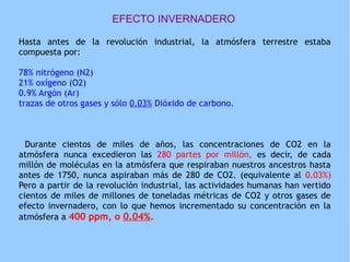 EFECTO INVERNADERO
Hasta antes de la revolución industrial, la atmósfera terrestre estaba
compuesta por:
78% nitrógeno (N2)
21% oxígeno (O2)
0.9% Argón (Ar)
trazas de otros gases y sólo 0.03% Dióxido de carbono.
Durante cientos de miles de años, las concentraciones de CO2 en la
atmósfera nunca excedieron las 280 partes por millón, es decir, de cada
millón de moléculas en la atmósfera que respiraban nuestros ancestros hasta
antes de 1750, nunca aspiraban más de 280 de CO2. (equivalente al 0.03%)
Pero a partir de la revolución industrial, las actividades humanas han vertido
cientos de miles de millones de toneladas métricas de CO2 y otros gases de
efecto invernadero, con lo que hemos incrementado su concentración en la
atmósfera a 400 ppm, o 0.04%.
 
