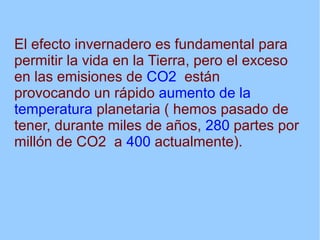 El efecto invernadero es fundamental para
permitir la vida en la Tierra, pero el exceso
en las emisiones de CO2 están
provocando un rápido aumento de la
temperatura planetaria ( hemos pasado de
tener, durante miles de años, 280 partes por
millón de CO2 a 400 actualmente).
 