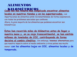 Cada vez nos resulta más complicado encontrar alimentos
locales en nuestras tiendas y en los supermercados. Las
importaciones de alimentos están incrementándose de forma exponencial,
con todos los problemas asociados que conllevan.
Ahora, la gran mayoría de los alimentos que podemos encontrar son
kilométricos
.
Estos han recorrido miles de kilómetros antes de llegar a
nuestra mesa y, en su viaje transcontinental, se han emitido
millones de toneladas de CO2, contribuyendo de forma
decisiva al cambio climático. Sin embargo, tenemos alternativas para
que nuestro impacto sobre el medio ambiente y otros países sea mucho
menor: con los alimentos bajos en CO2, alimentos locales y de
temporada.
ALIMENTOS
KILOMÉTRICOS
 