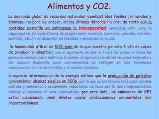 Alimentos y CO2.
La demanda global de recursos naturales -combustibles fósiles , minerales y
biomasa- no para de crecer, en las últimas décadas ha crecido tanto que la
cantidad extraída ya sobrepasa la biocapacidad, entendida esta como la
capacidad de los ecosistemas de proporcionar recursos (cereales, pescado, metales,
petróleo, etc..) y en absorber los residuos y emisiones de su uso.
la humanidad utiliza un 50% más de lo que nuestro planeta finito es capaz
de producir y absorber, con el agravante de que no todos los países ni todas las
personas consumimos y emitimos lo mismo. el agotamiento de los recursos naturales y
del espacio disponible para contaminantes se reflejan en dos fenómenos
relacionados: el pico de petróleo y el cambio climático.
la agencia internacional de la energía estima que la producción de petróleo
convencional alcanzó su pico en 2006, por lo que su extracción será cada vez más
costosa y ambiental y socialmente impactante. se hace por lo tanto imprescindible
reducir el consumo de este combustible. por otro lado, las emisiones de GEI
están alcanzando unos niveles cuyas consecuencias ambientales son
importantísimas.
 