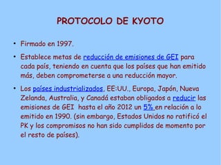 PROTOCOLO DE KYOTO
●
Firmado en 1997.
●
Establece metas de reducción de emisiones de GEI para
cada país, teniendo en cuenta que los países que han emitido
más, deben comprometerse a una reducción mayor.
●
Los países industrializados, EE:UU., Europa, Japón, Nueva
Zelanda, Australia, y Canadá estaban obligados a reducir las
emisiones de GEI hasta el año 2012 un 5% en relación a lo
emitido en 1990. (sin embargo, Estados Unidos no ratificó el
PK y los compromisos no han sido cumplidos de momento por
el resto de países).
 